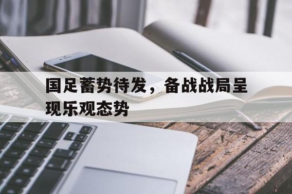 关于国足蓄势待发，备战战局呈现乐观态势的信息